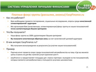 СИСТЕМА УПРАВЛЕНИЯ ЛИЧНЫМИ ФИНАНСАМИ
  СИСТЕМА УПРАВЛЕНИЯ ЛИЧНЫМИ ФИНАНСАМИ

        Платные фокус группы (рассылки, анонсы) EasyFinance.ru
• Как это работает?
   •   Вам необходимо провести тестирование, социальные исследования, опросы среди качественной
       сегментированной аудитории
   •   Мы организуем Вам (качественную, сегментированную) фокус группу из наших пользователей
       точно соответствующих Вашим критериям
• Что Вы получаете?
   •   Наша фокус группа на 100% удовлетворяет Вашим критериям
   •   Вы получаете качественную обратную связь за счет качественной целевой аудитории
• В чем интерес EasyFinance.ru?
   •   Мы получаем вознаграждение за результаты (за участие наших пользователей)
• Пример
   •   Партнер хочет провести опрос среди пользователей автомобилистов на тему «Где вы меняете
       шины и важно ли для Вас наличие услуги хранения шин?»
   •   easyfinance.ru предоставляет площадку для опроса партнера с выходом на тех пользователей,
       которые являются автомобилистами и пользуются услугами шиномонтажа


                                                                                             15
 