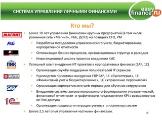 СИСТЕМА УПРАВЛЕНИЯ ЛИЧНЫМИ ФИНАНСАМИ
СИСТЕМА УПРАВЛЕНИЯ ЛИЧНЫМИ ФИНАНСАМИ


                                Кто мы?
    •   Более 10 лет управления финансами крупных предприятий (в том числе
        розничная сеть «Магнит», P&G, ДСК2) на позициях CFO, PM
         •   Разработка методологии управленческого учета, бюджетирования,
             корпоративной отчетности
         •   Оптимизация бизнес-процессов, организационных структур и расходов
         •   Инвестиционный анализ проектов внедрения КИС
    •   Успешный опыт внедрения ИТ проектов в корпоративных финансах (SAP, 1C)
         •   Организация службы поддержки пользователей IT сервисов
         •   Руководство проектами внедрения ERP SAP, 1C «Бухгалтерия», 1С
             «Финансовый учет и бюджетирование», 1С «Управление персоналом»
         •   Организация корпоративного web-портала для обучения сотрудников
         •   Внедрение системы автоматизированного формирования управленческой,
             финансовой отчетности и графического представления KPI с возможностью
             on-line доступа
         •   Организация процесса интеграции учетных и платежных систем
    •   Более 2,5 лет опыт управления частными финансами.                    16
 