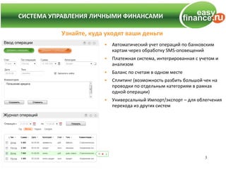 СИСТЕМА УПРАВЛЕНИЯ ЛИЧНЫМИ ФИНАНСАМИ
СИСТЕМА УПРАВЛЕНИЯ ЛИЧНЫМИ ФИНАНСАМИ

           Узнайте, куда уходят ваши деньги
                        •   Автоматический учет операций по банковским
                            картам через обработку SMS-оповещений
                        •   Платежная система, интегрированная с учетом и
                            анализом
                        •   Баланс по счетам в одном месте
                        •   Сплитинг (возможность разбить большой чек на
                            проводки по отдельным категориям в рамках
                            одной операции)
                        •   Универсальный Импорт/экспорт – для облегчения
                            перехода из других систем




                                                                   3
 