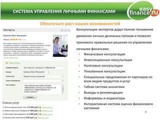 СИСТЕМА УПРАВЛЕНИЯ ЛИЧНЫМИ ФИНАНСАМИ
СИСТЕМА УПРАВЛЕНИЯ ЛИЧНЫМИ ФИНАНСАМИ

          Обеспечьте рост ваших возможностей
                         Консультации экспертов дадут полное понимание
                         движения личных денежных потоков и позволят
                         принимать правильные решения по управлению
                         личными финансами.
                          • Финансовые консультации
                          •   Инвестиционные консультации
                          •   Налоговые консультации
                          •   Пенсионные консультации
                          •   Специальные предложения от партнеров по
                              всем видам продуктов и услуг
                          •   Гибкая система аналитики
                          •   Выводы и рекомендации
                          •   Информеры и индикаторы
                          •   Интерактивная система оценки финансового
                              состояния
                                                                 6
 