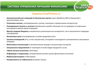 СИСТЕМА УПРАВЛЕНИЯ ЛИЧНЫМИ ФИНАНСАМИ
    СИСТЕМА УПРАВЛЕНИЯ ЛИЧНЫМИ ФИНАНСАМИ

                                  Сервисы EasyFinance.ru
•   Автоматический учет операций по банковским картам через обработку SMS-оповещений и
    мультитиповые счета
•   Платежная система, интегрированная с учетом, анализом и справочником контрагентов
•   Планирование покупок и сплитинг (возможность разбить большой чек на проводки по отдельным
    категориям в рамках одной операции)
•   Мастер создания бюджета и возможность реализации как конвертного, так и классического подходов
    планирования
•   Финансовые цели интегрирование со всеми модулями учета
•   Система оповещений (sms, e-mail, внутренние), инструмент календарного планирования и регулярные
    операции
•   Финансовые консультации и автоматические выводы и консультации экспертов
•   Специальные предложения от партнеров по всем видам продуктов и услуг
•   Гибкая система аналитики и drill-down
•   Информеры и индикаторы, интерактивная система оценки финансового состояния
•   Мобильный интернет и PDA-версия
•   Независимость от стабильности интернет-канала

                                                                                             7
 