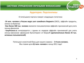СИСТЕМА УПРАВЛЕНИЯ ЛИЧНЫМИ ФИНАНСАМИ

                            Аудитория. Перспективы
               О потенциале портала говорит следующая статистика:

-14 млн. человек в России ведут учет семейного бюджета (EXCEL, оффлайн продукты,
записи на бумагах)
-Уже более 500 тыс. человек являются пользователями оффлайн приложений для учета
личных финансов
- EasyFinance.ru интегрируется с одним из лидеров оффлайн приложений для учета
личных финансов «Домашняя бухгалтерия» от Keepsoft (дополнительно более 25 тыс.
активных пользователей)


         Потенциал клиентской базы для нашего сервиса - 3-4 млн.человек.
               Мы ставим цель 0,3 млн. человек к концу 2011 года!




                                                                               8
 