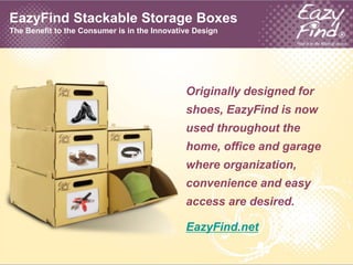 EazyFind Stackable Storage BoxesThe Benefit to the Consumer is in the Innovative Design Originally designed for shoes, EazyFind is now used throughout the home, office and garage where organization, convenience and easy access are desired. EazyFind.net 