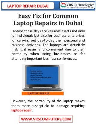 LAPTOP REPAIR DUBAI
WWW.VRSCOMPUTERS.COM
Easy Fix for Common
Laptop Repairs in Dubai
Laptops these days are valuable assets not only
for individuals but also for business enterprises
for carrying out day-to-day their personal and
business activities. The laptops are definitely
making it easier and convenient due to their
portability when doing businesses or for
attending important business conferences.
However, the portability of the laptop makes
them more susceptible to damage requiring
laptop repair.
 