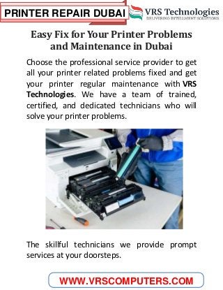 PRINTER REPAIR DUBAI
WWW.VRSCOMPUTERS.COM
Easy Fix for Your Printer Problems
and Maintenance in Dubai
Choose the professional service provider to get
all your printer related problems fixed and get
your printer regular maintenance with VRS
Technologies. We have a team of trained,
certified, and dedicated technicians who will
solve your printer problems.
The skillful technicians we provide prompt
services at your doorsteps.