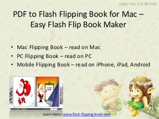 PDF to Flash Flipping Book for Mac –
    Easy Flash Flip Book Maker

• Mac Flipping Book – read on Mac
• PC Flipping Book – read on PC
• Mobile Flipping Book – read on iPhone, iPad, Android




            Learn more: www.flash-flipping-book.com
 