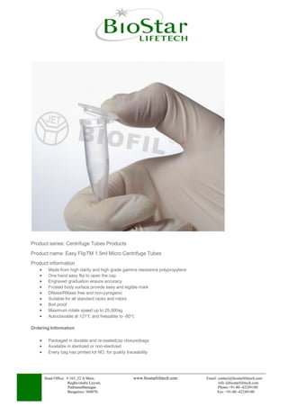Head Office: # 163, 22 A Main, www.biostarlifetech.com Email: contact@biostarlifetech.com
Raghavendra Layout, info @biostarlifetech.com
Padmanabhanagar. Phone:+91-80 -42249180
Bangalore- 560070. Fax: +91-80 -42249180
Product series: Centrifuge Tubes Products
Product name: Easy FlipTM 1.5ml Micro Centrifuge Tubes
Product information
 Made from high clarity and high grade gamma resistance polypropylene
 One hand easy flip to open the cap
 Engraved graduation ensure accuracy
 Frosted body surface provide easy and legible mark
 DNase/RNase free and non-pyrogenic
 Suitable for all standard racks and rotors
 Boil proof
 Maximum rotate speed up to 25,000xg
 Autoclavable at 121℃ and freezable to -80℃
Ordering Information
 Packaged in durable and re-sealed(zip closure)bags
 Available in sterilized or non-sterilized
 Every bag has printed lot NO. for quality traceability
 