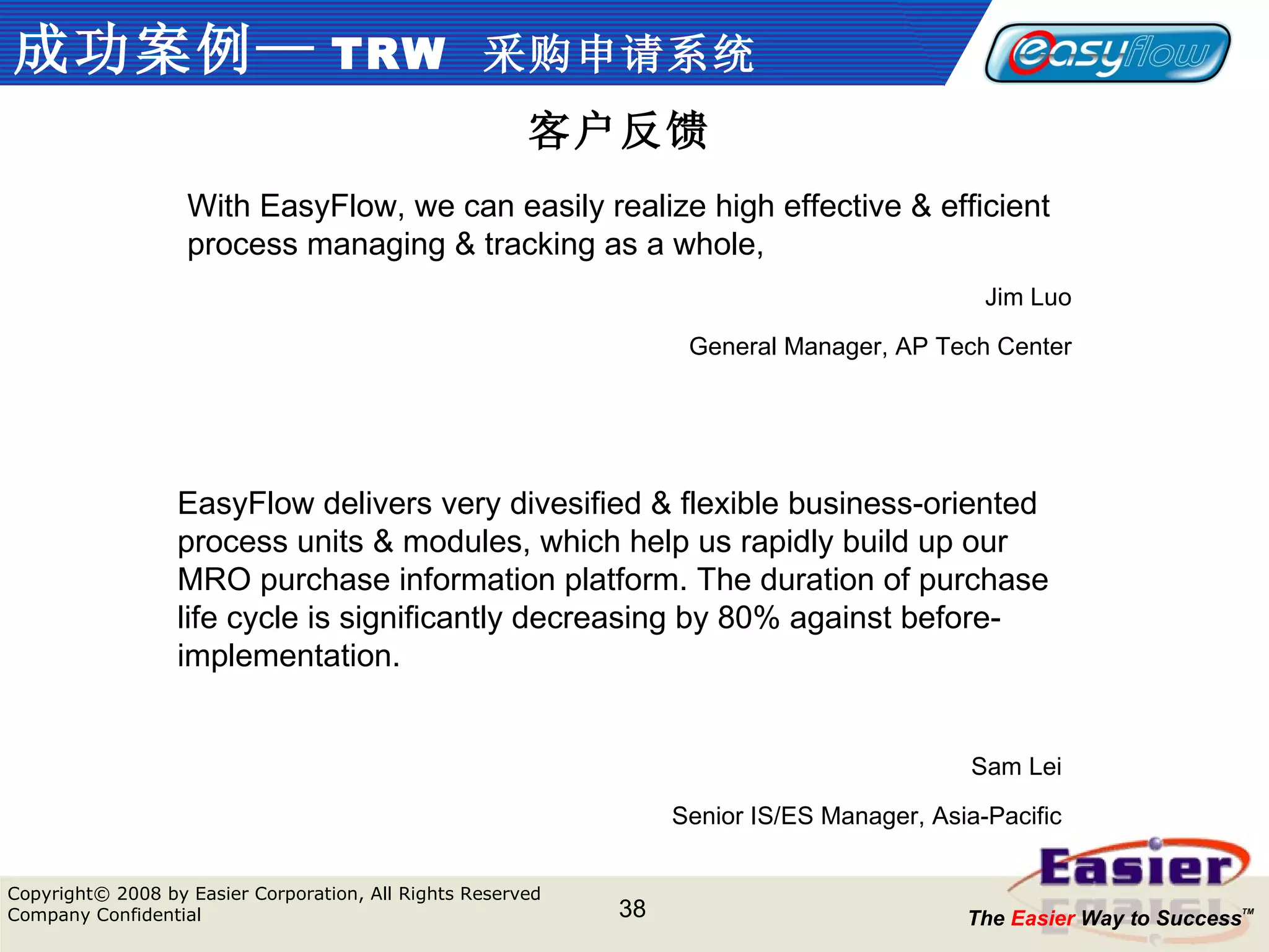 成功案例— TRW   采购申请系统 客户反馈 EasyFlow delivers very divesified & flexible business-oriented process units & modules, which help us rapidly build up our MRO purchase information platform. The duration of purchase life cycle is significantly decreasing by 80% against before-implementation. Sam Lei Senior IS/ES Manager, Asia-Pacific With EasyFlow, we can easily realize high effective & efficient process managing & tracking as a whole,  Jim Luo General Manager, AP Tech Center 
