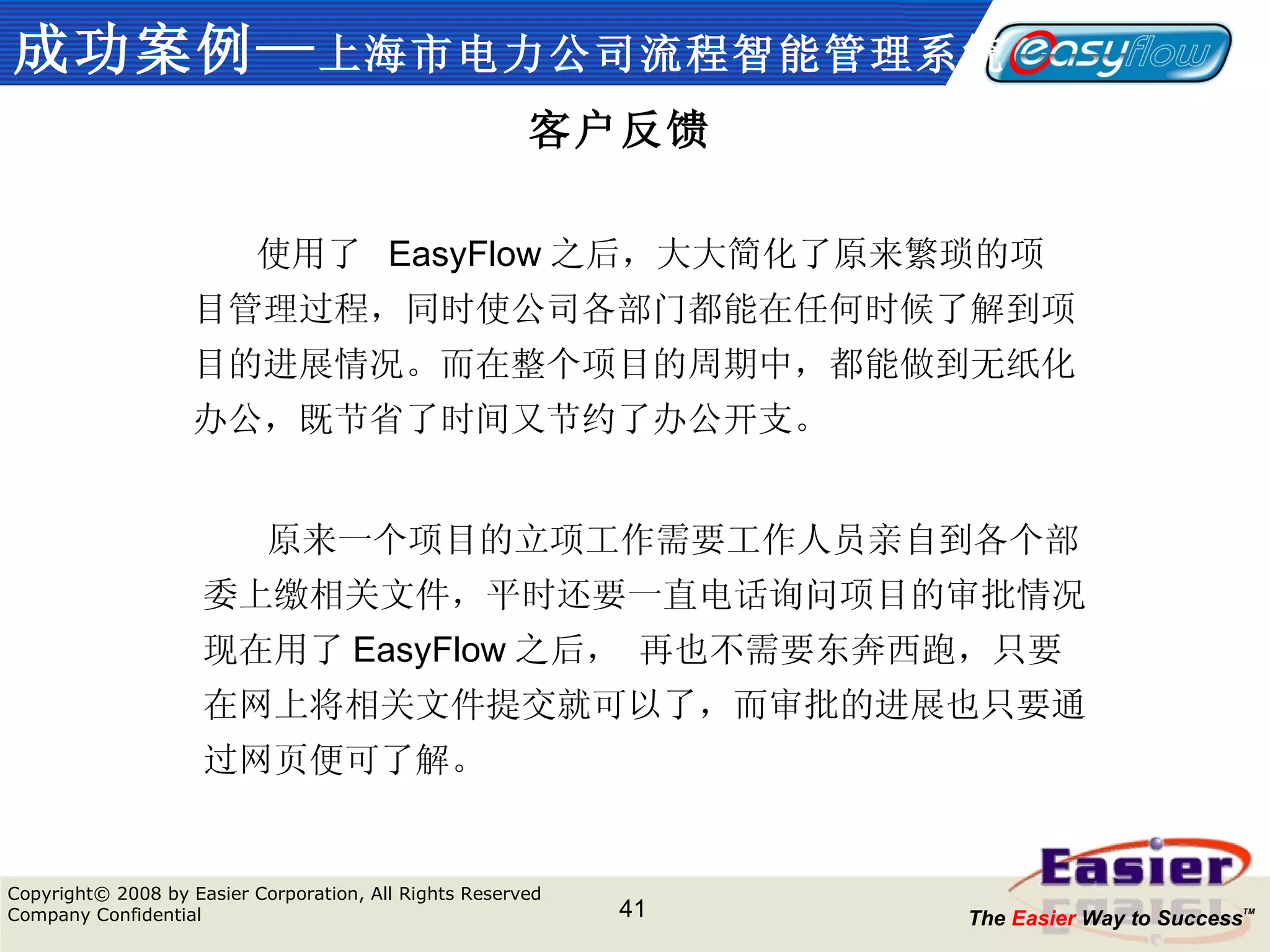 成功案例— 上海市电力公司流程智能管理系统 客户反馈 　　 使用了  EasyFlow 之后，大大简化了原来繁琐的项目管理过程，同时使公司各部门都能在任何时候了解到项目的进展情况。而在整个项目的周期中，都能做到无纸化办公，既节省了时间又节约了办公开支。 　　 原来一个项目的立项工作需要工作人员亲自到各个部委上缴相关文件，平时还要一直电话询问项目的审批情况。现在用了 EasyFlow 之后， 再也不需要东奔西跑，只要在网上将相关文件提交就可以了，而审批的进展也只要通过网页便可了解。 