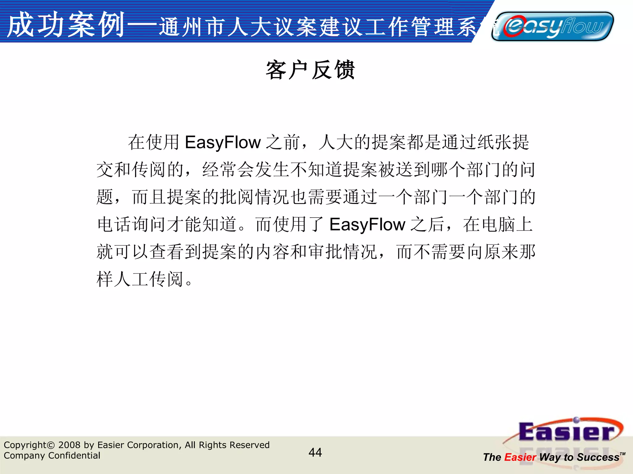 成功案例— 通州市人大议案建议工作管理系统 客户反馈 　　 在使用 EasyFlow 之前，人大的提案都是通过纸张提交和传阅的，经常会发生不知道提案被送到哪个部门的问题，而且提案的批阅情况也需要通过一个部门一个部门的电话询问才能知道。而使用了 EasyFlow 之后，在电脑上就可以查看到提案的内容和审批情况，而不需要向原来那样人工传阅。 