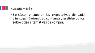 Nuestra misión
• Satisfacer y superar las expectativas de cada
cliente ganándonos su confianza y prefiriéndonos
sobre otras alternativas de compra.

 