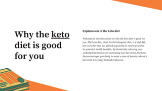 Welcome to this discussion on why the keto diet is good for
you. The keto diet, short for the ketogenic diet, is a high-fat,
low-carb diet that has gained popularity in recent years for
its potential health benefits. By drastically reducing your
carbohydrate intake and increasing your fat intake, the keto
diet encourages your body to enter a state of ketosis, where it
burns fat for energy instead of glucose.
Explanation of the keto diet
Why the keto
diet is good
for you
 