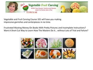 Vegetable and Fruit Carving Course 101 will have you making
impressive garnishes and centerpieces in no time.

Frustrated Wasting Money On Books With Pretty Pictures and Incomplete Instructions?
Want A Short Cut Way to Learn How The Masters Do It… without Lots of Trial and Failure?
 