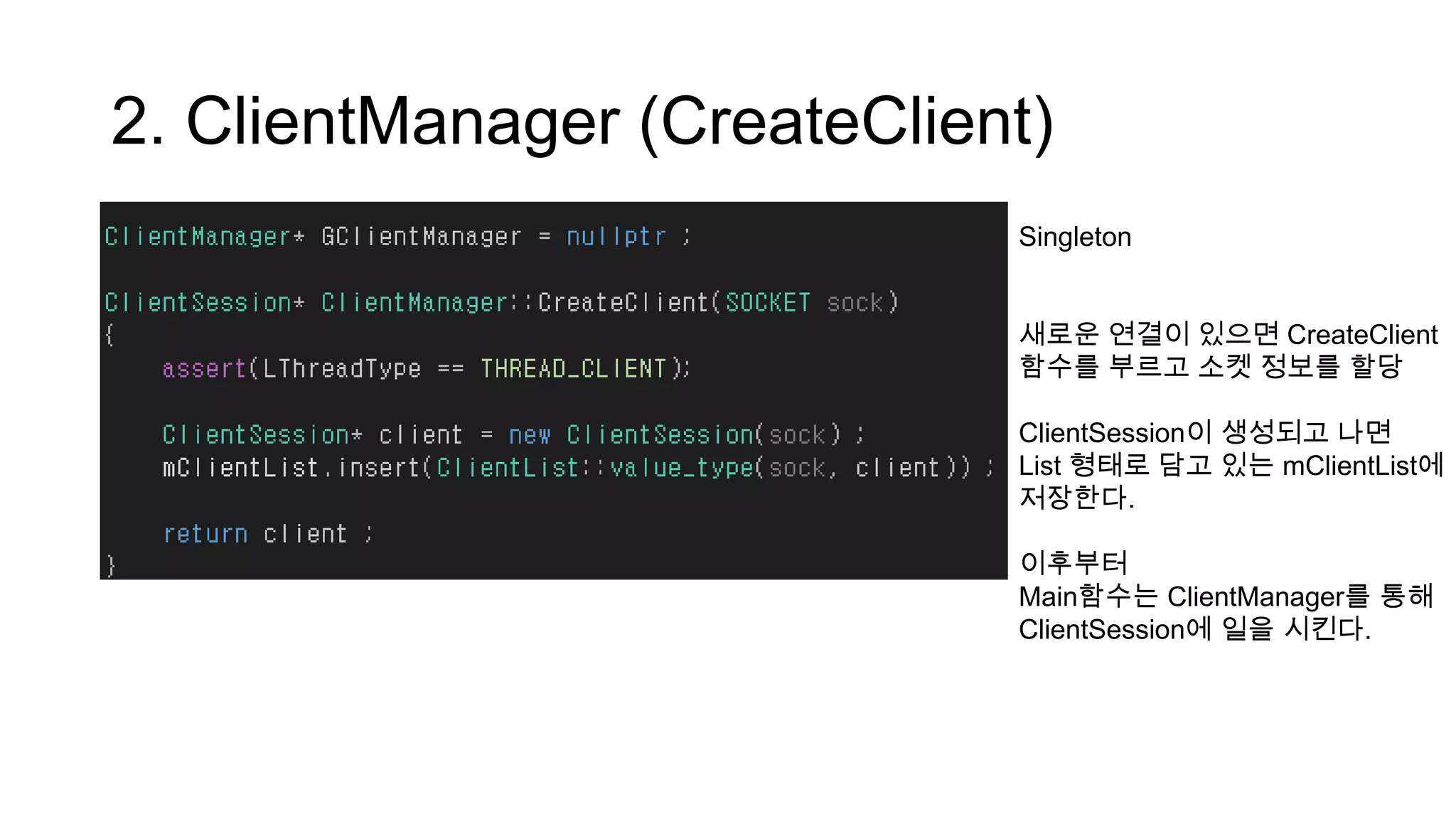 2. ClientManager (CreateClient)
Singleton
새로운 연결이 있으면 CreateClient
함수를 부르고 소켓 정보를 할당
ClientSession이 생성되고 나면
List 형태로 담고 있는 mClientList에
저장한다.
이후부터
Main함수는 ClientManager를 통해
ClientSession에 일을 시킨다.
 