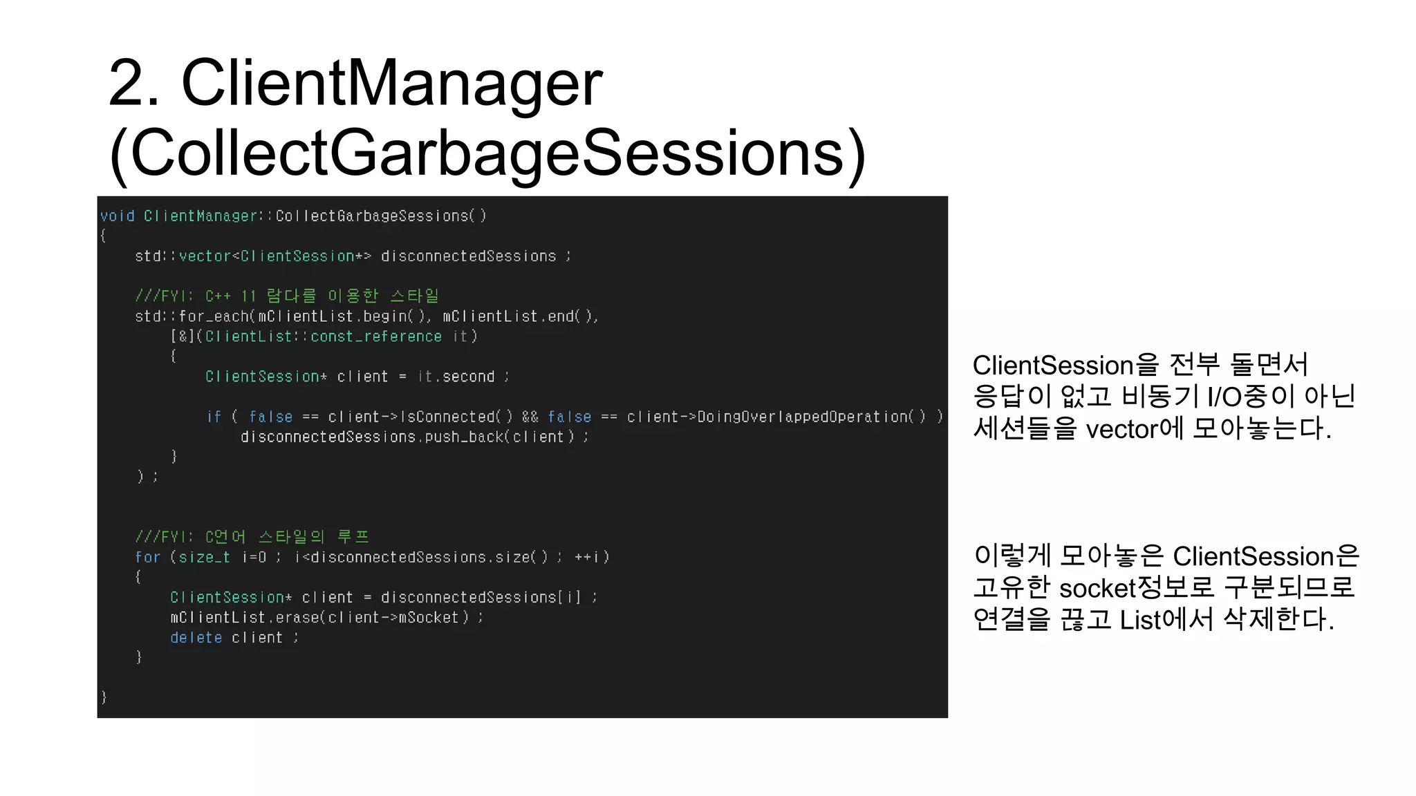 2. ClientManager
(CollectGarbageSessions)
ClientSession을 전부 돌면서
응답이 없고 비동기 I/O중이 아닌
세션들을 vector에 모아놓는다.
이렇게 모아놓은 ClientSession은
고유한 socket정보로 구분되므로
연결을 끊고 List에서 삭제한다.
 