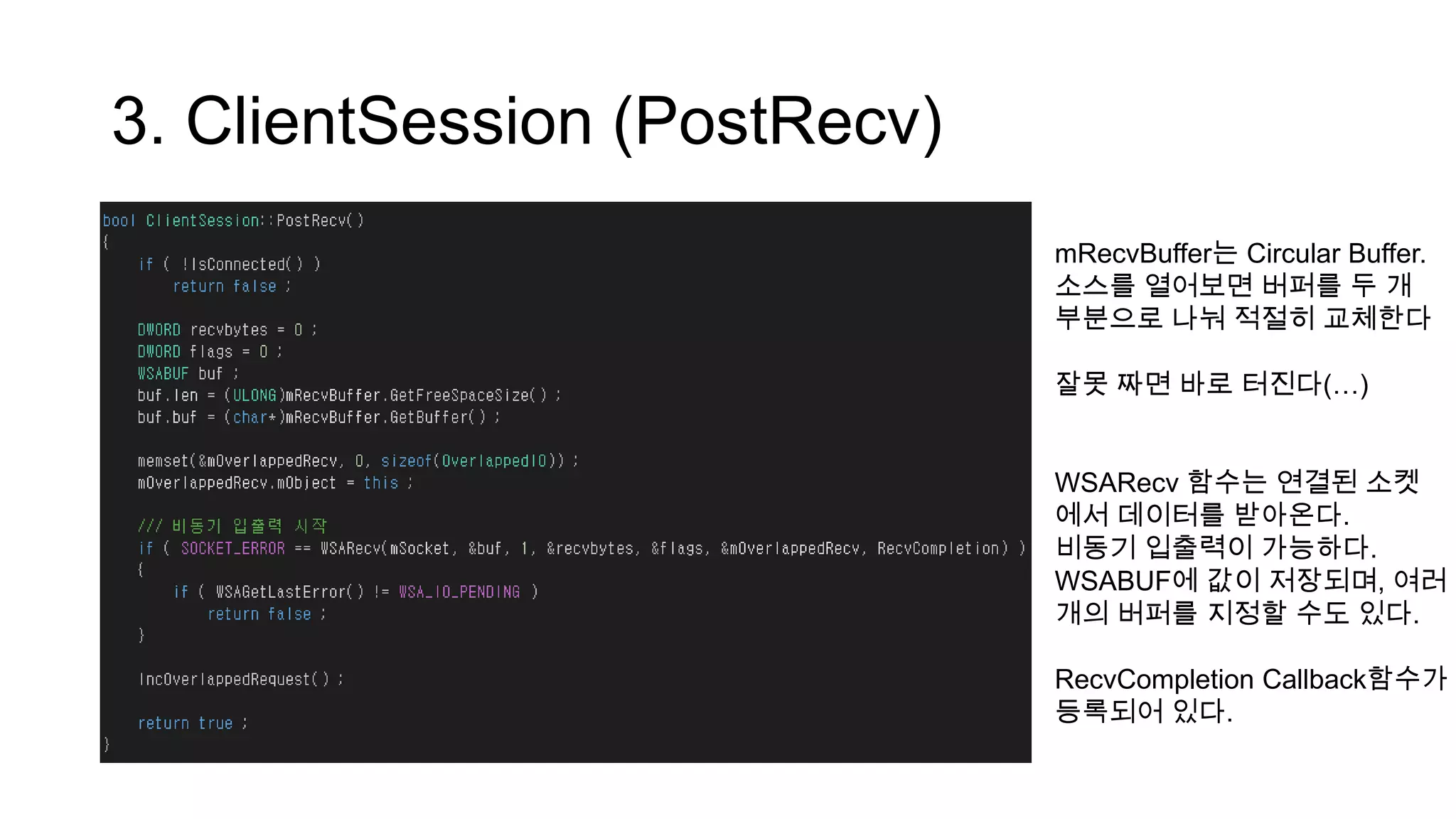 3. ClientSession (PostRecv)
mRecvBuffer는 Circular Buffer.
소스를 열어보면 버퍼를 두 개
부분으로 나눠 적절히 교체한다
잘못 짜면 바로 터진다(…)
WSARecv 함수는 연결된 소켓
에서 데이터를 받아온다.
비동기 입출력이 가능하다.
WSABUF에 값이 저장되며, 여러
개의 버퍼를 지정할 수도 있다.
RecvCompletion Callback함수가
등록되어 있다.
 