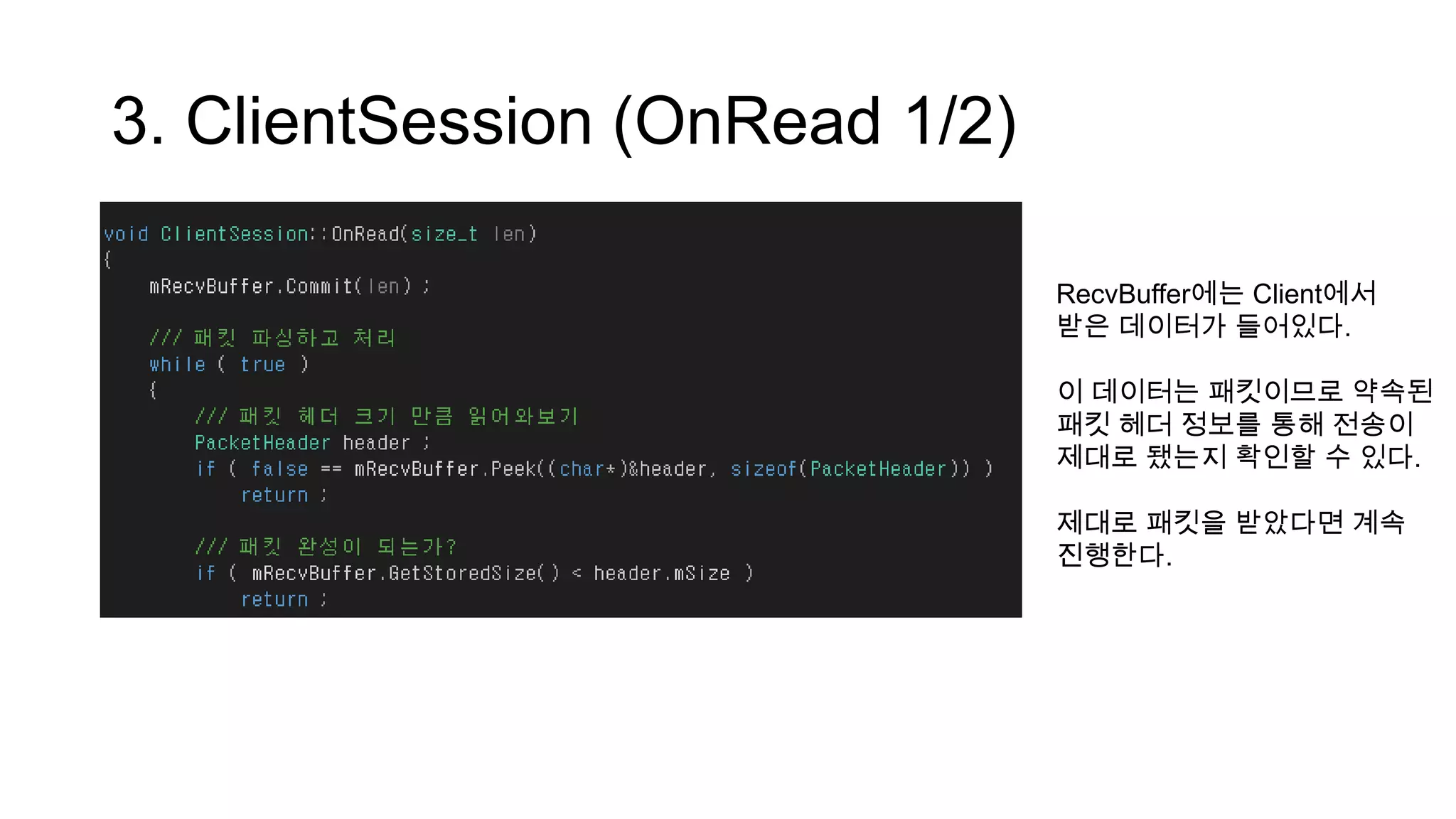 3. ClientSession (OnRead 1/2)
RecvBuffer에는 Client에서
받은 데이터가 들어있다.
이 데이터는 패킷이므로 약속된
패킷 헤더 정보를 통해 전송이
제대로 됐는지 확인할 수 있다.
제대로 패킷을 받았다면 계속
진행한다.
 