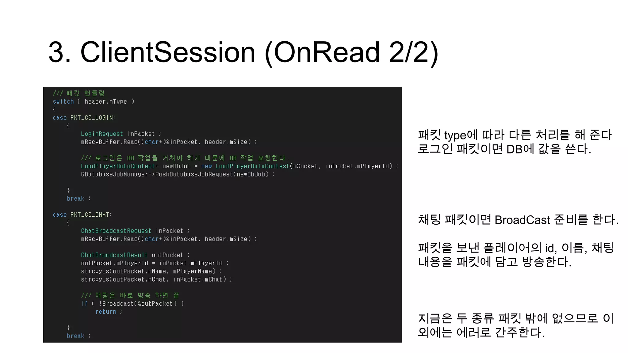 3. ClientSession (OnRead 2/2)
패킷 type에 따라 다른 처리를 해 준다
로그인 패킷이면 DB에 값을 쓴다.
채팅 패킷이면 BroadCast 준비를 한다.
패킷을 보낸 플레이어의 id, 이름, 채팅
내용을 패킷에 담고 방송한다.
지금은 두 종류 패킷 밖에 없으므로 이
외에는 에러로 간주한다.
 