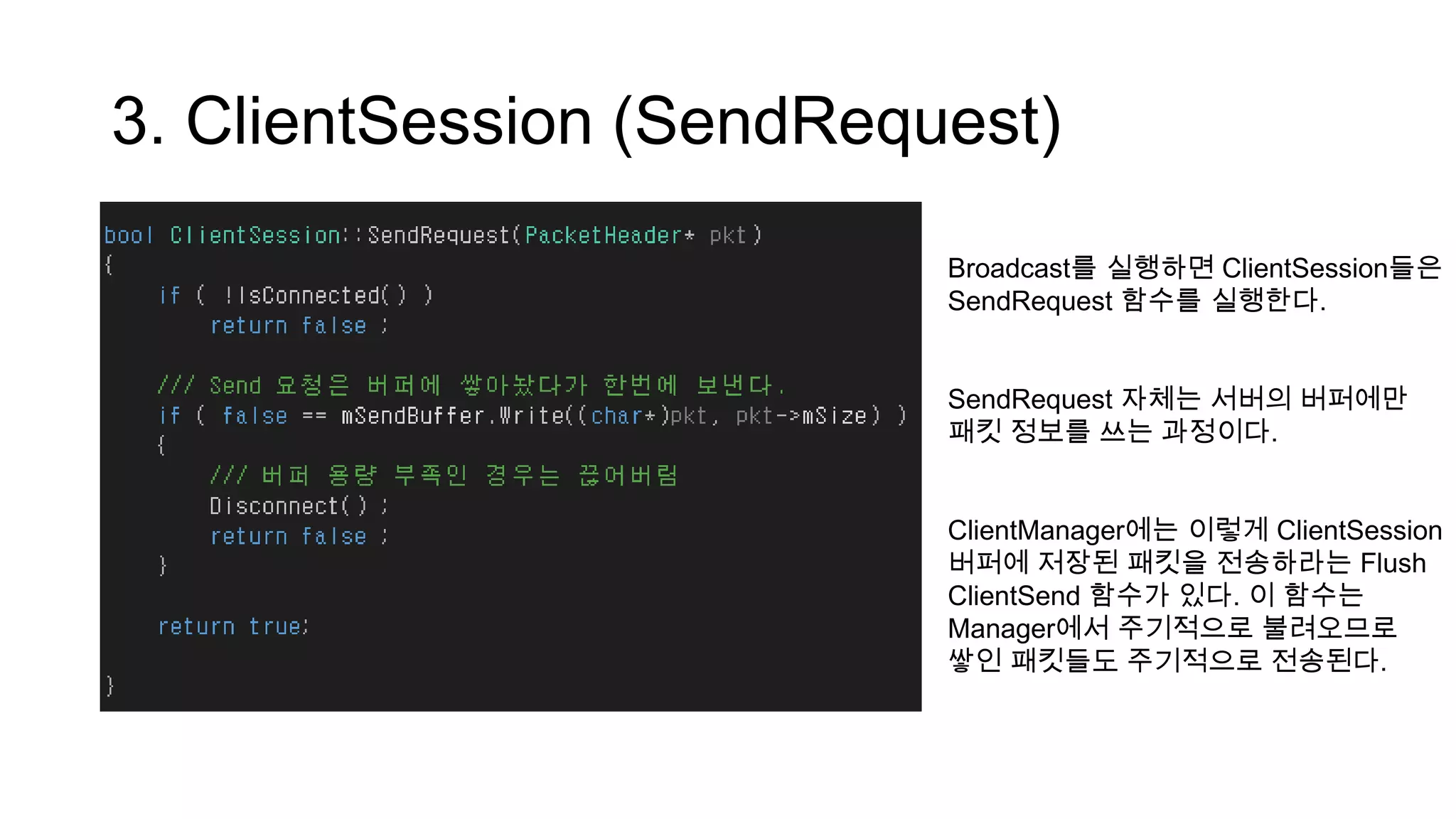 3. ClientSession (SendRequest)
Broadcast를 실행하면 ClientSession들은
SendRequest 함수를 실행한다.
SendRequest 자체는 서버의 버퍼에만
패킷 정보를 쓰는 과정이다.
ClientManager에는 이렇게 ClientSession
버퍼에 저장된 패킷을 전송하라는 Flush
ClientSend 함수가 있다. 이 함수는
Manager에서 주기적으로 불려오므로
쌓인 패킷들도 주기적으로 전송된다.
 