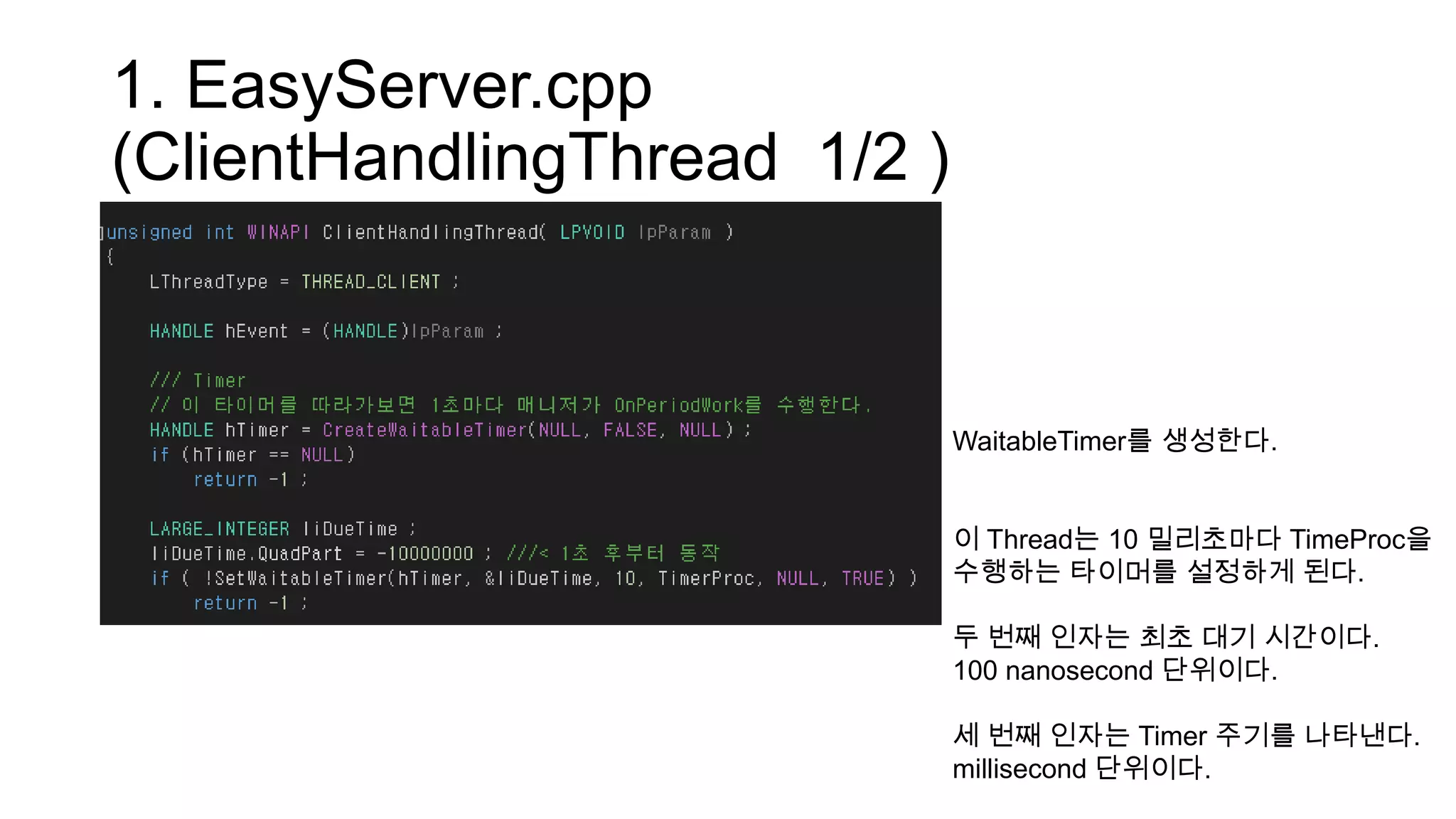 1. EasyServer.cpp
(ClientHandlingThread 1/2 )
WaitableTimer를 생성한다.
이 Thread는 10 밀리초마다 TimeProc을
수행하는 타이머를 설정하게 된다.
두 번째 인자는 최초 대기 시간이다.
100 nanosecond 단위이다.
세 번째 인자는 Timer 주기를 나타낸다.
millisecond 단위이다.
 