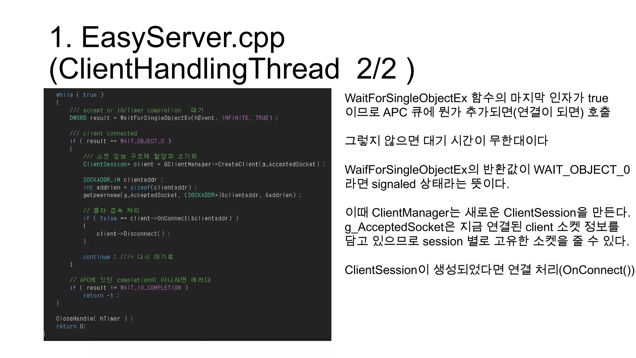 1. EasyServer.cpp
(ClientHandlingThread 2/2 )
WaitForSingleObjectEx 함수의 마지막 인자가 true
이므로 APC 큐에 뭔가 추가되면(연결이 되면) 호출
그렇지 않으면 대기 시간이 무한대이다
WaifForSingleObjectEx의 반환값이 WAIT_OBJECT_0
라면 signaled 상태라는 뜻이다.
이때 ClientManager는 새로운 ClientSession을 만든다.
g_AcceptedSocket은 지금 연결된 client 소켓 정보를
담고 있으므로 session 별로 고유한 소켓을 줄 수 있다.
ClientSession이 생성되었다면 연결 처리(OnConnect())
 