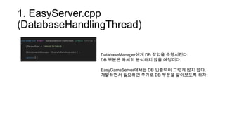 1. EasyServer.cpp
(DatabaseHandlingThread)
DatabaseManager에게 DB 작업을 수행시킨다.
DB 부분은 자세히 분석하지 않을 예정이다.
EasyGameServer에서는 DB 입출력이 그렇게 많지 않다.
개발하면서 필요하면 추가로 DB 부분을 알아보도록 하자.
 