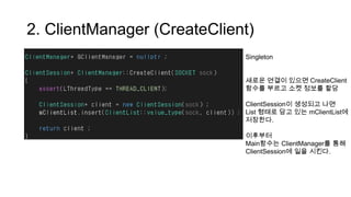 2. ClientManager (CreateClient)
Singleton
새로운 연결이 있으면 CreateClient
함수를 부르고 소켓 정보를 할당
ClientSession이 생성되고 나면
List 형태로 담고 있는 mClientList에
저장한다.
이후부터
Main함수는 ClientManager를 통해
ClientSession에 일을 시킨다.
 