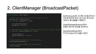 2. ClientManager (BroadcastPacket)
GetTickCount()로 시스템 시간을 받아서
이전에 확인한 값과 1초 이상 차이나면
1초마다 할 일들을 수행한다.
CollectGarbageSession()에서
연결이 끊어진 세션을 정리하고,
ClientPeriodWork()에서
각각의 Client 마다 일을 시킨다.
 