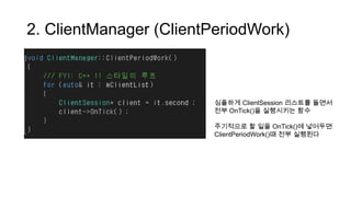 2. ClientManager (ClientPeriodWork)
심플하게 ClientSession 리스트를 돌면서
전부 OnTick()을 실행시키는 함수
주기적으로 할 일을 OnTick()에 넣어두면
ClientPeriodWork()때 전부 실행된다
 