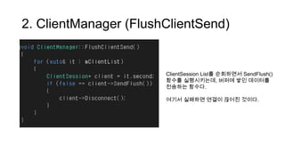 2. ClientManager (FlushClientSend)
ClientSession List를 순회하면서 SendFlush()
함수를 실행시키는데, 버퍼에 쌓인 데이터를
전송하는 함수다.
여기서 실패하면 연결이 끊어진 것이다.
 