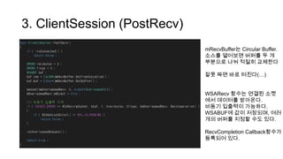 3. ClientSession (PostRecv)
mRecvBuffer는 Circular Buffer.
소스를 열어보면 버퍼를 두 개
부분으로 나눠 적절히 교체한다
잘못 짜면 바로 터진다(…)
WSARecv 함수는 연결된 소켓
에서 데이터를 받아온다.
비동기 입출력이 가능하다.
WSABUF에 값이 저장되며, 여러
개의 버퍼를 지정할 수도 있다.
RecvCompletion Callback함수가
등록되어 있다.
 