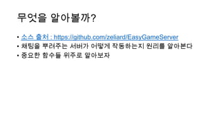 무엇을 알아볼까?
• 소스 출처 : https://github.com/zeliard/EasyGameServer
• 채팅을 뿌려주는 서버가 어떻게 작동하는지 원리를 알아본다
• 중요한 함수들 위주로 알아보자
 