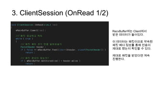 3. ClientSession (OnRead 1/2)
RecvBuffer에는 Client에서
받은 데이터가 들어있다.
이 데이터는 패킷이므로 약속된
패킷 헤더 정보를 통해 전송이
제대로 됐는지 확인할 수 있다.
제대로 패킷을 받았다면 계속
진행한다.
 