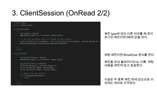 3. ClientSession (OnRead 2/2)
패킷 type에 따라 다른 처리를 해 준다
로그인 패킷이면 DB에 값을 쓴다.
채팅 패킷이면 BroadCast 준비를 한다.
패킷을 보낸 플레이어의 id, 이름, 채팅
내용을 패킷에 담고 방송한다.
지금은 두 종류 패킷 밖에 없으므로 이
외에는 에러로 간주한다.
 
