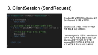 3. ClientSession (SendRequest)
Broadcast를 실행하면 ClientSession들은
SendRequest 함수를 실행한다.
SendRequest 자체는 서버의 버퍼에만
패킷 정보를 쓰는 과정이다.
ClientManager에는 이렇게 ClientSession
버퍼에 저장된 패킷을 전송하라는 Flush
ClientSend 함수가 있다. 이 함수는
Manager에서 주기적으로 불려오므로
쌓인 패킷들도 주기적으로 전송된다.
 