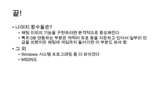 끝!
• 나머지 함수들은?
• 채팅 이외의 기능을 구현하려면 본격적으로 중요해진다
• 특히 DB 연동하는 부분은 캐릭터 좌표 등을 저장하고 있어서 일부러 언
급을 피했지만 채팅에 게임까지 들어가면 이 부분도 봐야 함
• 그 외
• Windows 시스템 프로그래밍 좀 더 봐야겠다
• MSDN도
 