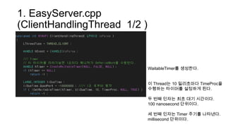 1. EasyServer.cpp
(ClientHandlingThread 1/2 )
WaitableTimer를 생성한다.
이 Thread는 10 밀리초마다 TimeProc을
수행하는 타이머를 설정하게 된다.
두 번째 인자는 최초 대기 시간이다.
100 nanosecond 단위이다.
세 번째 인자는 Timer 주기를 나타낸다.
millisecond 단위이다.
 