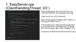 1. EasyServer.cpp
(ClientHandlingThread 2/2 )
WaitForSingleObjectEx 함수의 마지막 인자가 true
이므로 APC 큐에 뭔가 추가되면(연결이 되면) 호출
그렇지 않으면 대기 시간이 무한대이다
WaifForSingleObjectEx의 반환값이 WAIT_OBJECT_0
라면 signaled 상태라는 뜻이다.
이때 ClientManager는 새로운 ClientSession을 만든다.
g_AcceptedSocket은 지금 연결된 client 소켓 정보를
담고 있으므로 session 별로 고유한 소켓을 줄 수 있다.
ClientSession이 생성되었다면 연결 처리(OnConnect())
 