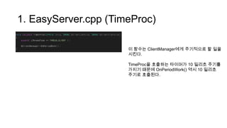 1. EasyServer.cpp (TimeProc)
이 함수는 ClientManager에게 주기적으로 할 일을
시킨다.
TimeProc을 호출하는 타이머가 10 밀리초 주기를
가지기 때문에 OnPeriodWork() 역시 10 밀리초
주기로 호출된다.
 