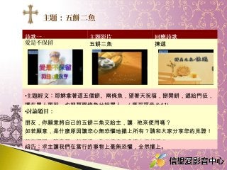 詩歌一 主題影片 回應詩歌
愛是不保留 五餅二魚 揀選
•主題經文：耶穌拿著這五個餅、兩條魚，望著天祝福，掰開餅，遞給門徒，
擺在眾人面前，也把那兩條魚分給眾人。 ( 馬可福音 6:41)
•討論題目：
朋友，你願意將自己的五餅二魚交給主，讓 祂來使用嗎？
如若願意，是什麼原因讓您心無恐懼地擺上所有？請和大家分享您的見證！
若有遲疑，讓我們一起想想，為什麼自己會擔心害怕呢？
禱告：求主讓我們在當行的事物上毫無恐懼，全然擺上。
主題：五餅二魚
 