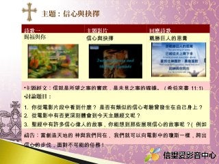 詩歌一 主題影片 回應詩歌
賜福與你 信心與抉擇 戰勝巨人的恩膏
•主題經文：信就是所望之事的實底，是未見之事的確據。 ( 希伯來書 11:1)
•討論題目：
1. 你從電影片段中看到什麼 ? 是否有類似的信心考驗曾發生在自己身上 ?
2. 從電影中有否更深刻體會到今天主題經文呢 ?
3. 聖經中有許多信心偉人的故事 , 你能想到那些展現信心的故事呢 ? ( 例如
： 亞伯拉罕 , 摩西 , 約書亞 , 大衛 vs 哥利亞等等 )
禱告：當創造天地的 神與我們同在 , 我們就可以向電影中的瓊斯一樣，跨出
信心的步伐，面對不可能的任務 !
主題：信心與抉擇
 