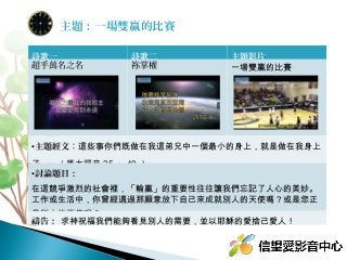 詩歌一 詩歌二 主題影片
超乎萬名之名 祢掌權 一場雙贏的比賽
•主題經文：這些事你們既做在我這弟兄中一個最小的身上，就是做在我身上
了。」（馬太福音 25 ： 40 ）
•討論題目：
在這競爭激烈的社會裡，「輸贏」的重要性往往讓我們忘記了人心的美妙。
工作或生活中，你曾經遇過那願意放下自己來成就別人的天使嗎？或是您正
是別人的天使呢？
禱告： 求神祝福我們能夠看見別人的需要，並以耶穌的愛捨己愛人！
主題：一場雙贏的比賽
 