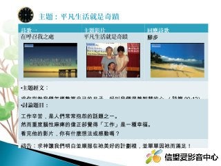 詩歌一 主題影片 回應詩歌
在呼召我之處 平凡生活就是奇蹟 腳步
•主題經文：
求你指教我們怎樣數算自己的日子 , 好叫我們得著智慧的心 ( 詩篇 90:12)
•討論題目：
工作辛苦，是人們常常抱怨的話題之一。
然而重度腦性麻痺的偉正卻覺得「工作」是一種幸福。
看完他的影片，你有什麼想法或感動嗎？
試著換個角度想想，我們這份工作帶給自己的滿足是什麼？
禱告：求神讓我們明白並順服在祂美好的計劃裡，並單單因祂而滿足！
主題：平凡生活就是奇蹟
 