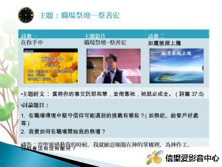 詩歌一 主題影片 詩歌二
在你手中 職場祭壇─蔡善宏 如鷹展翅上騰
•主題經文：當將你的事交託耶和華，並倚靠祂，祂就必成全。 ( 詩篇 37:5)
•討論題目：
1. 在職場環境中堅守信仰可能遇到的挑戰有哪些 ? ( 如祭祀、給客戶好處
等 )
2. 我要如何在職場開始我的祭壇 ? 
3. 你認為職場成功的關鍵是什麼 ? 從耶穌的角度來看，成功是什麼 ? 與自
己的看法有沒有衝突 ? 
禱告：當聖靈感動我的時候，我就願意順服在神的掌權裡，為神作工。
主題：職場祭壇─蔡善宏
 