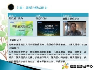 詩歌一 詩歌二 主題影片
釋放屬天能力 我已得自由 讓壓力變成助力
•主題經文：
凡勞苦擔重擔的人可以到我這裡來，我就使你們得安息。 ( 馬太福音 11:28)
•討論題目：
生活裡的勞苦愁煩，無時無刻都在困擾我，也許是學業、就業、談戀愛、成
家，我該如何泰然處之呢？目前讓自己感到壓力最大的是哪一方面呢？
禱告：讓我們彼此代禱，求神賜下平安，讓我們心得安穩；賜我們智慧，使
我們懂得安排自己的生活，過著平衡的生活，不偏不頗。
主題：讓壓力變成助力
 