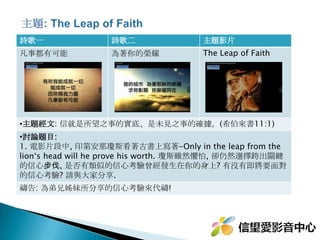 詩歌一 詩歌二 主題影片
無價至寶 活出愛 爸爸給女兒的一封信
主題經文 : 因為我深信無論是死、是生、是天使、是掌權的、是有能的、是
現在的事、是將來的事、 是高處的、是低處的、是別的受造之物、都不能叫
我們與神的愛隔絕．這愛是在我們的主基督耶穌裡的。 ( 羅馬書 8:38-39)
•討論題目 :
1. 當生命不得不結束的時候 , 你能留下什麼 ? 
2. 如果生命臨終前 , 可以對你所愛的人說句話 , 你會選擇對誰說些什麼 ? 
3. 看完這部影片 , 是否讓你想起心中思念的某個人 ? 願意跟我分享曾經失去
親人的經歷嗎 ?禱告 : 為弟兄姊妹所分享的經歷與故事來代禱 !
 