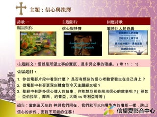 主題：信心與抉擇
詩歌一
賜福與你

主題影片

回應詩歌

信心與抉擇

戰勝巨人的恩膏

•主題經文：信就是所望之事的實底，是未見之事的確據。

( 希 11 ： 1)

•討論題目：

1. 你從電影片段中看到什麼 ? 是否有類似的信心考驗曾發生在自己身上 ?
2. 從電影中有否更深刻體會到今天主題經文呢 ?
3. 聖經中有許多信心偉人的故事 , 你能想到那些展現信心的故事呢 ? ( 例如
： 亞伯拉罕 , 摩西 , 約書亞 , 大衛 vs 哥利亞等等 )
禱告：求神幫助我跨出信心的步伐，面對不可能的任務 !

 