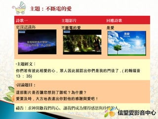 主題：不斷電的愛
詩歌一

主題影片

回應詩歌

更深認識祢

不斷電的愛

是愛

•主題經文：

你們若有彼此相愛的心 , 眾人因此就認出你們是我的門徒了 . ( 約 13 ： 35)
•討論題目：

這部影片是否讓您想到了誰呢？為什麼？
愛要及時，大方地表達出你對他的感謝與愛吧！
禱告：求神開啟我們的心，讓我們成為懂得感恩與珍惜的人。

 