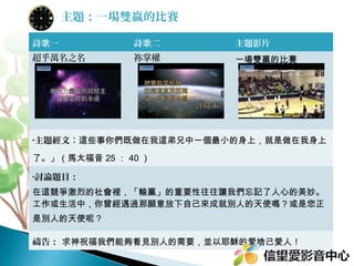 主題：一場雙贏的比賽
詩歌一

詩歌二

主題影片

超乎萬名之名

祢掌權

一場雙贏的比賽

•主題經文：這些事你們既做在我這弟兄中一個最小的身上，就是做在我身上

了。」（馬太福音 25 ： 40 ）
•討論題目：

在這競爭激烈的社會裡，「輸贏」的重要性往往讓我們忘記了人心的美妙。
工作或生活中，你曾經遇過那願意放下自己來成就別人的天使嗎？或是您正
是別人的天使呢？
禱告： 求神祝福我們能夠看見別人的需要，並以耶穌的愛捨己愛人！

 