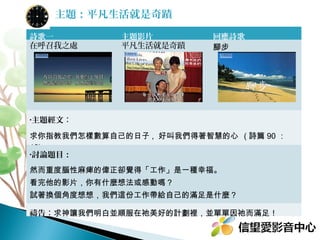 主題：平凡生活就是奇蹟
詩歌一
在呼召我之處

主題影片
平凡生活就是奇蹟

回應詩歌
腳步

•主題經文：

求你指教我們怎樣數算自己的日子 , 好叫我們得著智慧的心 ( 詩 90:12)
•討論題目：

然而重度腦性麻痺的偉正卻覺得「工作」是一種幸福。
看完他的影片，你有什麼想法或感動嗎？
試著換個角度想想，我們這份工作帶給自己的滿足是什麼？
禱告：求神讓我們明白並順服在祂美好的計劃裡，並單單因祂而滿足！

 